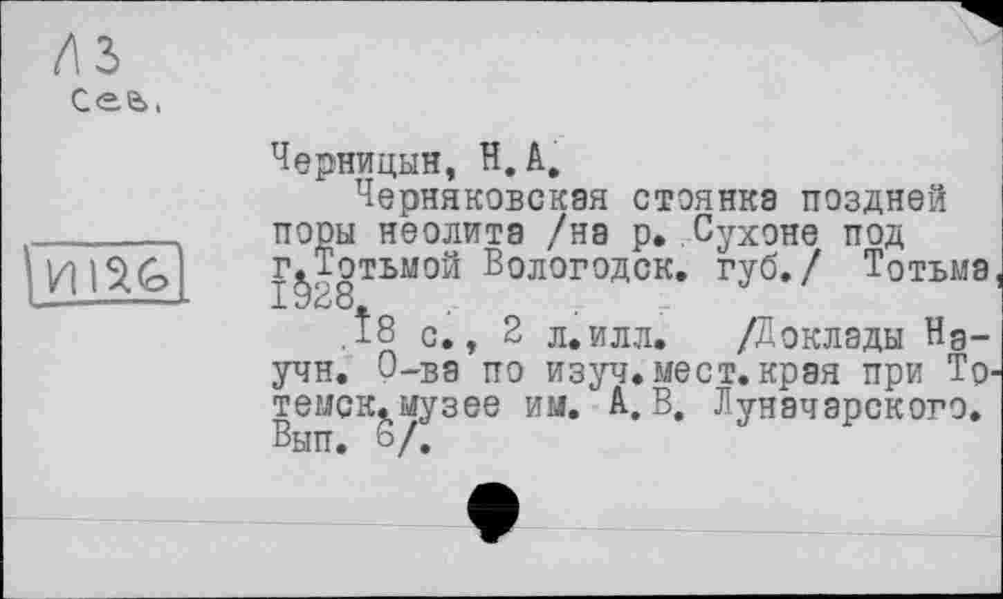 ﻿лъ
Сее>,

Черницын, И, А,
Черняковская стоянка поздней поры неолита /на р» Сухоне под г^Тотьмой Вологодск. губ./ Тотьма
.Î8 с., 2 л.илл. /Доклады Йдучи. О-ва по изуч. мест, края при То-темск.музее им. А. В. Луначарского. Вып. 6/.